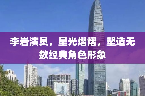李岩演员，星光熠熠，塑造无数经典角色形象