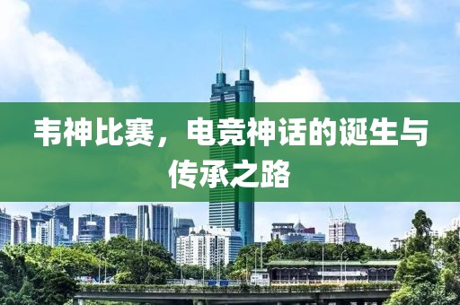 韦神比赛，电竞神话的诞生与传承之路