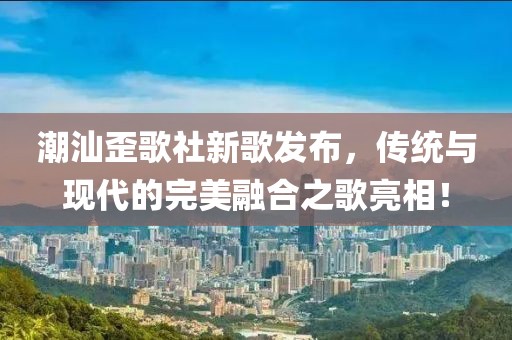 潮汕歪歌社新歌发布，传统与现代的完美融合之歌亮相！