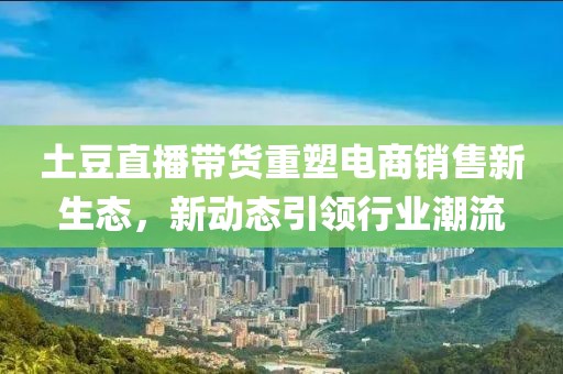 土豆直播带货重塑电商销售新生态，新动态引领行业潮流