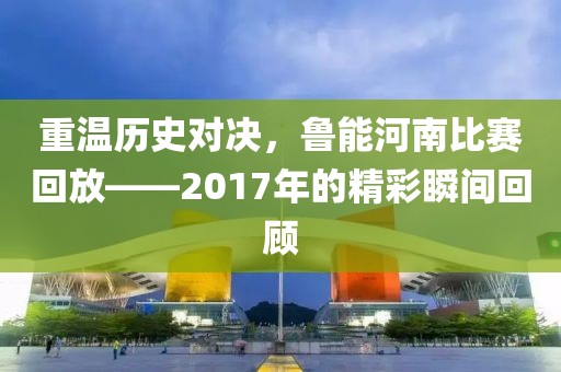 重温历史对决，鲁能河南比赛回放——2017年的精彩瞬间回顾