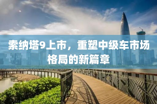 索纳塔9上市，重塑中级车市场格局的新篇章