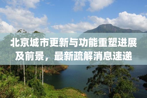 北京城市更新与功能重塑进展及前景，最新疏解消息速递
