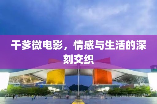 干爹微电影，情感与生活的深刻交织