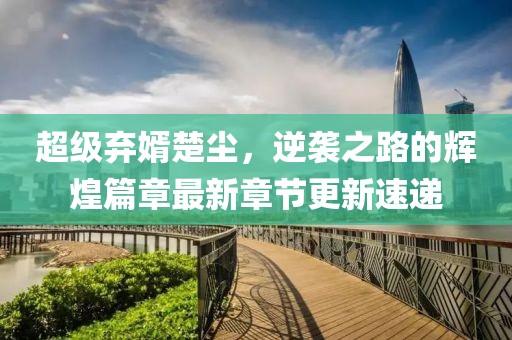超级弃婿楚尘，逆袭之路的辉煌篇章最新章节更新速递