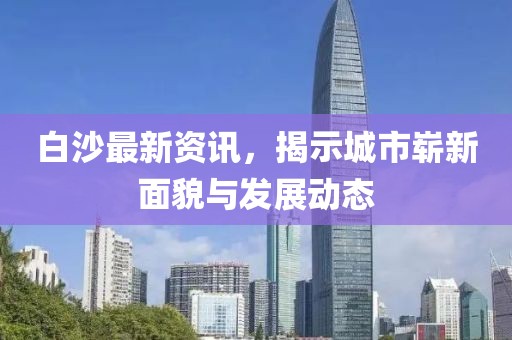 白沙最新资讯，揭示城市崭新面貌与发展动态