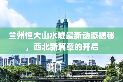 兰州恒大山水城最新动态揭秘，西北新篇章的开启