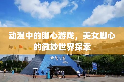 动漫中的脚心游戏，美女脚心的微妙世界探索
