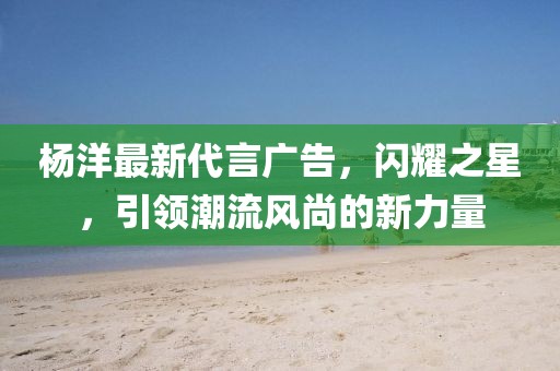 杨洋最新代言广告，闪耀之星，引领潮流风尚的新力量