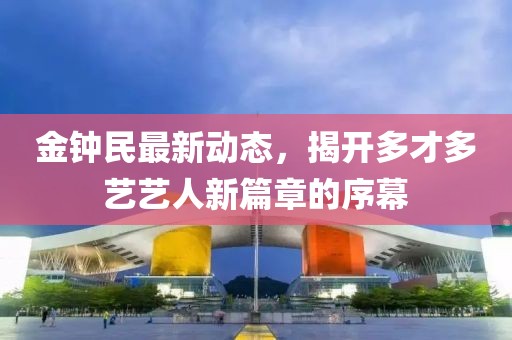 金钟民最新动态，揭开多才多艺艺人新篇章的序幕