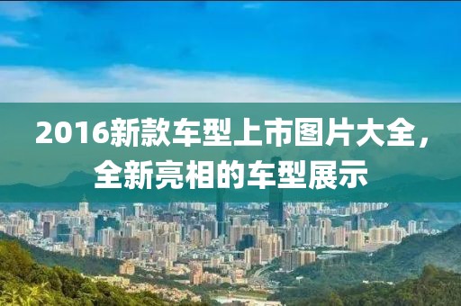 2016新款车型上市图片大全，全新亮相的车型展示