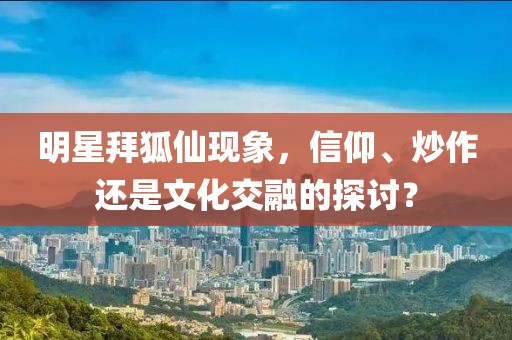 明星拜狐仙现象，信仰、炒作还是文化交融的探讨？