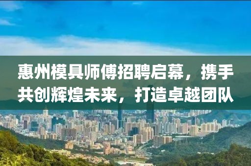 惠州模具师傅招聘启幕，携手共创辉煌未来，打造卓越团队