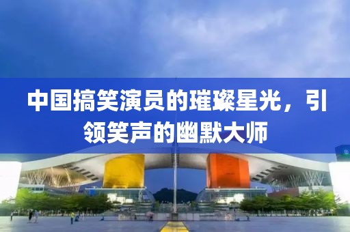 中国搞笑演员的璀璨星光，引领笑声的幽默大师