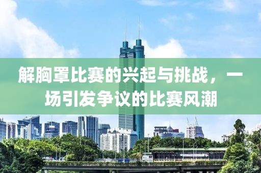解胸罩比赛的兴起与挑战，一场引发争议的比赛风潮