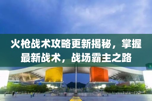 火枪战术攻略更新揭秘，掌握最新战术，战场霸主之路