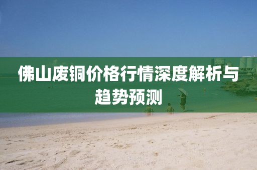佛山废铜价格行情深度解析与趋势预测