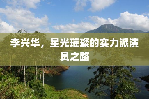 李兴华，星光璀璨的实力派演员之路