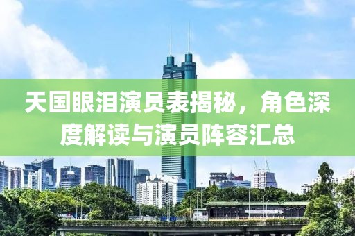 天国眼泪演员表揭秘，角色深度解读与演员阵容汇总