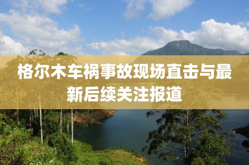 格尔木车祸事故现场直击与最新后续关注报道