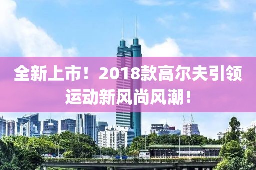 全新上市！2018款高尔夫引领运动新风尚风潮！