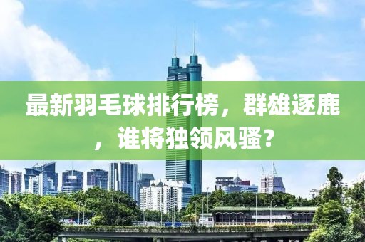最新羽毛球排行榜，群雄逐鹿，谁将独领风骚？