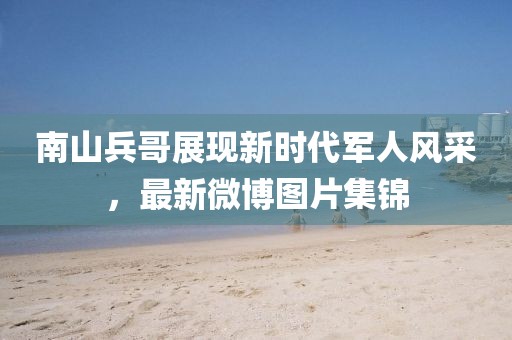 南山兵哥展现新时代军人风采，最新微博图片集锦