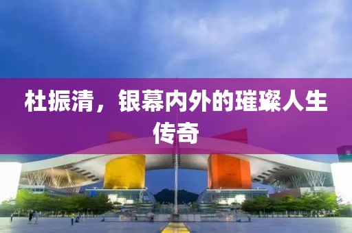 杜振清，银幕内外的璀璨人生传奇