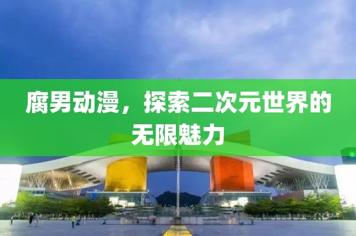 腐男动漫，探索二次元世界的无限魅力