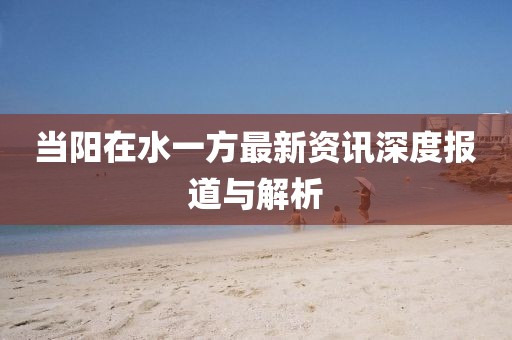 当阳在水一方最新资讯深度报道与解析