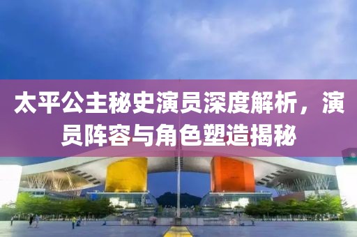太平公主秘史演员深度解析，演员阵容与角色塑造揭秘