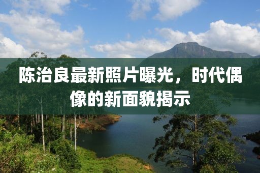 陈治良最新照片曝光，时代偶像的新面貌揭示