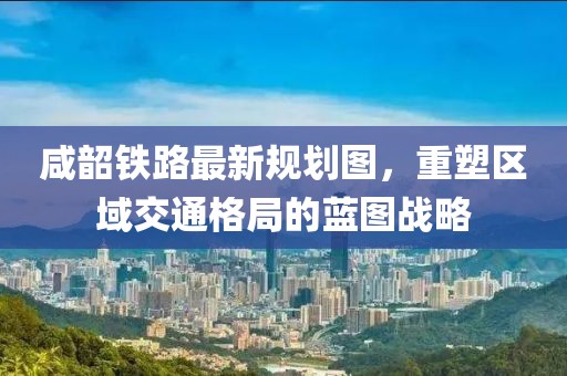 咸韶铁路最新规划图，重塑区域交通格局的蓝图战略