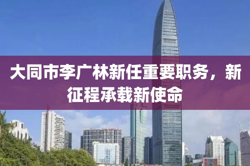 大同市李广林新任重要职务，新征程承载新使命