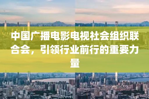 中国广播电影电视社会组织联合会，引领行业前行的重要力量