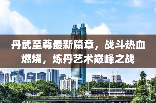 丹武至尊最新篇章，战斗热血燃烧，炼丹艺术巅峰之战