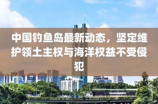 中国钓鱼岛最新动态，坚定维护领土主权与海洋权益不受侵犯