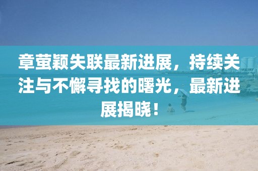 章萤颖失联最新进展，持续关注与不懈寻找的曙光，最新进展揭晓！