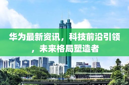 华为最新资讯，科技前沿引领，未来格局塑造者