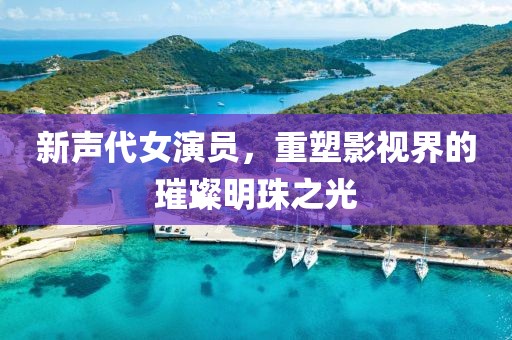 新声代女演员，重塑影视界的璀璨明珠之光