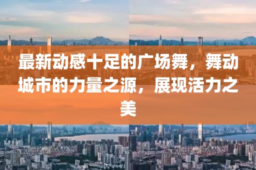 最新动感十足的广场舞，舞动城市的力量之源，展现活力之美