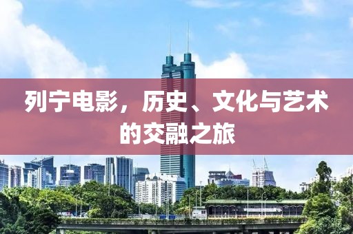 列宁电影，历史、文化与艺术的交融之旅