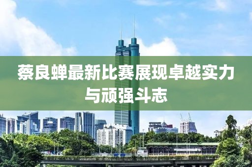 蔡良蝉最新比赛展现卓越实力与顽强斗志
