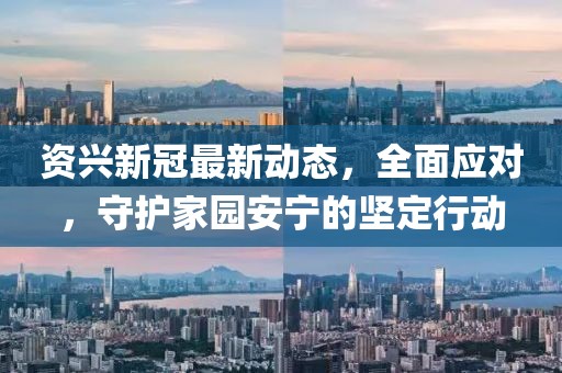 资兴新冠最新动态，全面应对，守护家园安宁的坚定行动
