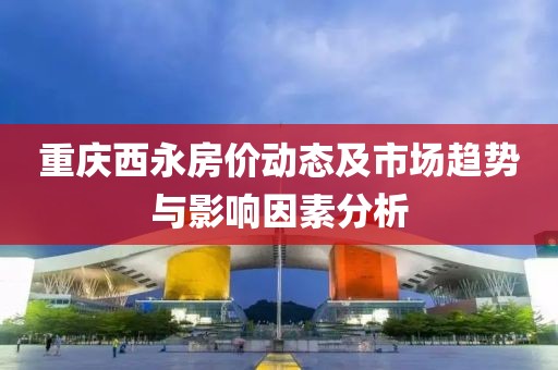 重庆西永房价动态及市场趋势与影响因素分析