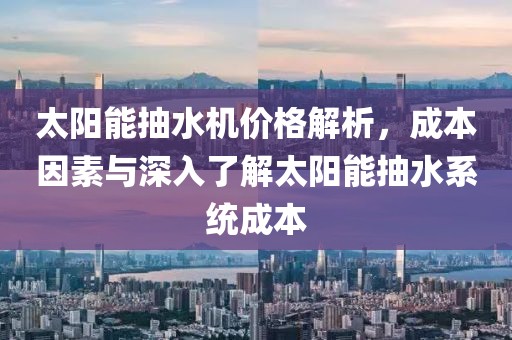 太阳能抽水机价格解析，成本因素与深入了解太阳能抽水系统成本