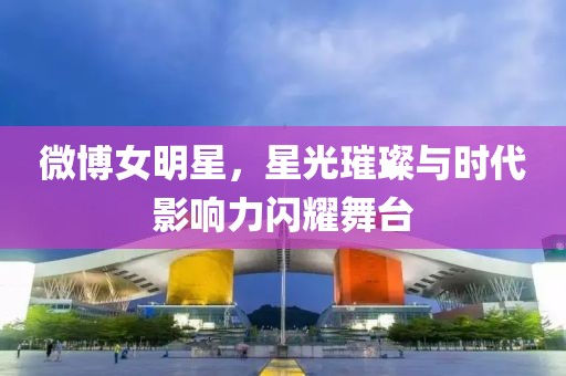 微博女明星，星光璀璨与时代影响力闪耀舞台
