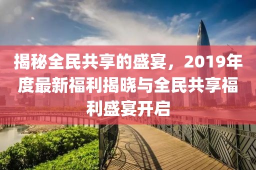 揭秘全民共享的盛宴，2019年度最新福利揭晓与全民共享福利盛宴开启