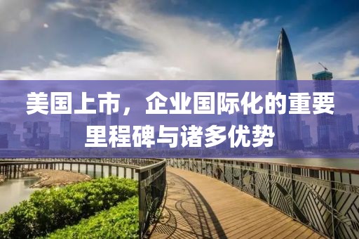 美国上市，企业国际化的重要里程碑与诸多优势