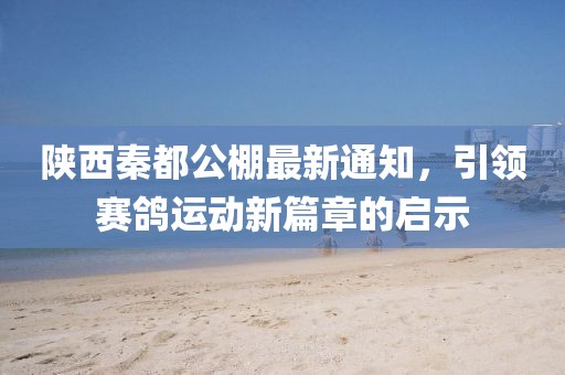 陕西秦都公棚最新通知，引领赛鸽运动新篇章的启示